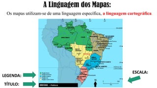 A Linguagem dos Mapas:
Os mapas utilizam-se de uma linguagem específica, a linguagem cartográfica.
LEGENDA:
TÍTULO:
ESCALA:
 