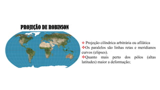 PROJEÇÃO DE ROBINSON
❖ Projeção cilíndrica arbitrária ou afilática
❖Os paralelos são linhas retas e meridianos
curvos (elipses).
❖Quanto mais perto dos pólos (altas
latitudes) maior a deformação;
 