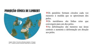 PROJEÇÃO CÔNICA DE LAMBERT
Imagem: Strebe / The world on Mercator projection / 15 August
2011 / Creative Commons Attribution-Share Alike 3.0 Unported
❖Os paralelos formam círculos cada vez
menores à medida que se aproximam dos
polos.
❖Os meridianos são linhas retas que
convergem para um dos polos.
❖As deformações são menores nas áreas
centrais e aumenta a deformação em direção
aos polos.
 