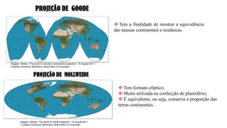 ❖ Tem a finalidade de mostrar a equivalência
das massas continentais e oceânicas.
PROJEÇÃO DE GOODE
PROJEÇÃO DE MOLLWEIDE
❖ Tem formato elíptico;
❖ Muito utilizada na confecção de planisfério;
❖ É equivalente, ou seja, conserva a proporção das
terras continentais.
Imagem: Strebe / The world on Goode’s homolosine projection / 15 August 2011 /
Creative Commons Attribution-Share Alike 3.0 Unported
Imagem: Strebe / The world on Aitoff projection / 14 August 2011
/ Creative Commons Attribution-Share Alike 3.0 Unported
 