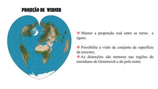 PROJEÇÃO DE WERNER
❖ Manter a proporção real entre as terras e
águas.
❖ Possibilita a visão de conjunto da superfície
da terrestre.
❖ As distorções são menores nas regiões do
meridiano de Greenwich e do polo norte.
 