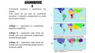 Mapa I - representa os continentes
segundo a superfície.
Mapa II - representa cada parte do
mundo com uma dimensão proporcional
ao total de população
Mapa III - representa cada parte do
mundo com uma dimensão proporcional à
renda per capita.
ANAMORFOSE
❖ Converte números e estatísticas em
mapas;
❖ As áreas de um país ou continente
assumem o tamanho proporcional ao dado
que se quer mostrar.
I
II
III
Imagem: Worldmapper / This indicates international purchasing
power / For educational use
Imagem: Worldmapper / The size of each territory shows the relative
proportion of the world's population living there / For educational use
 