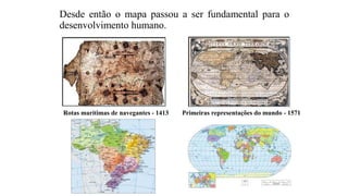 Desde então o mapa passou a ser fundamental para o
desenvolvimento humano.
Rotas marítimas de navegantes - 1413 Primeiras representações do mundo - 1571
 