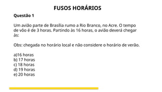 Questão 1
Um avião parte de Brasília rumo a Rio Branco, no Acre. O tempo
de vôo é de 3 horas. Partindo às 16 horas, o avião deverá chegar
às:
Obs: chegada no horário local e não considere o horário de verão.
a)16 horas
b) 17 horas
c) 18 horas
d) 19 horas
e) 20 horas
FUSOS HORÁRIOS
 