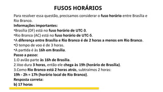 Para resolver essa questão, precisamos considerar o fuso horário entre Brasília e
Rio Branco.
Informações importantes:
•Brasília (DF) está no fuso horário de UTC-3.
•Rio Branco (AC) está no fuso horário de UTC-5.
•A diferença entre Brasília e Rio Branco é de 2 horas a menos em Rio Branco.
•O tempo de voo é de 3 horas.
•A partida é às 16h em Brasília.
Passo a passo:
1.O avião parte às 16h de Brasília.
2.Voo dura 3 horas, então ele chega às 19h (horário de Brasília).
3.Como Rio Branco está 2 horas atrás, subtraímos 2 horas:
19h - 2h = 17h (horário local de Rio Branco).
Resposta correta:
b) 17 horas
FUSOS HORÁRIOS
 
