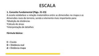 ESCALA
1. Conceito Fundamental (Págs. 21-23)
A escala estabelece a relação matemática entre as dimensões no mapa e as
dimensões reais do terreno, sendo o elemento mais importante para:
•Medição de distâncias
•Cálculo de áreas
•Interpretação de detalhes
Fórmula básica:
E = Escala
D = Distância real
d = Distância mapa
1. Conceito Fundamental (Págs. 21-23)
A escala estabelece a relação matemática entre as dimensões no mapa e as
dimensões reais do terreno, sendo o elemento mais importante para:
•Medição de distâncias
•Cálculo de áreas
•Interpretação de detalhes
Fórmula básica:
E = Escala
D = Distância real
d = Distância mapa
 