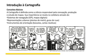 Introdução à Cartografia
Conceitos Básicos
A Cartografia é definida como a ciência responsável pela concepção, produção
e estudo de mapas. Sua importância se revela no cotidiano através de:
•Sistemas de navegação (GPS, mapas digitais)
•Representações urbanas (plantas de metrô, guias de ruas)
•Instrumentos de orientação (bússolas, cartas náuticas)
 