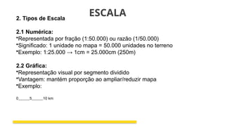 ESCALA
2. Tipos de Escala
2.1 Numérica:
•Representada por fração (1:50.000) ou razão (1/50.000)
•Significado: 1 unidade no mapa = 50.000 unidades no terreno
•Exemplo: 1:25.000 → 1cm = 25.000cm (250m)
2.2 Gráfica:
•Representação visual por segmento dividido
•Vantagem: mantém proporção ao ampliar/reduzir mapa
•Exemplo:
0______5______10 km
 