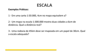ESCALA
Exemplos Práticos:
1 - Em uma carta 1:50.000, 4cm no mapa equivalem a?
2 - Um mapa na escala 1:300.000 mostra duas cidades a 6cm de
distância. Qual a distância real?
3 - Uma rodovia de 45km deve ser mapeada em um papel de 30cm. Qual
a escala adequada?
 
