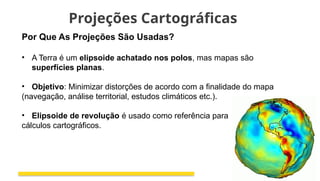 Projeções Cartográficas
Por Que As Projeções São Usadas?
• A Terra é um elipsoide achatado nos polos, mas mapas são
superfícies planas.
• Objetivo: Minimizar distorções de acordo com a finalidade do mapa
(navegação, análise territorial, estudos climáticos etc.).
• Elipsoide de revolução é usado como referência para
cálculos cartográficos.
 