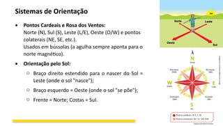 Sistemas de Orientação
 Pontos Cardeais e Rosa dos Ventos:
Norte (N), Sul (S), Leste (L/E), Oeste (O/W) e pontos
colaterais (NE, SE, etc.).
Usados em bússolas (a agulha sempre aponta para o
norte magnético).
 Orientação pelo Sol:
o Braço direito estendido para o nascer do Sol =
Leste (onde o sol "nasce");
o Braço esquerdo = Oeste (onde o sol "se põe");
o Frente = Norte; Costas = Sul.
 