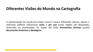 Diferentes Visões do Mundo na Cartografia
A representação do mundo em mapas nunca é neutra. Diferentes culturas, épocas e
interesses políticos influenciam como e por que certas regiões são destacadas,
distorcidas ou centralizadas. Os mapas são tanto ferramentas técnicas quanto
documentos históricos e ideológicos.
 