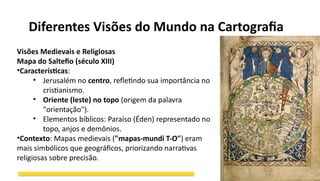 Diferentes Visões do Mundo na Cartografia
Visões Medievais e Religiosas
Mapa do Saltefio (século XIII)
•Características:
• Jerusalém no centro, refletindo sua importância no
cristianismo.
• Oriente (leste) no topo (origem da palavra
"orientação").
• Elementos bíblicos: Paraíso (Éden) representado no
topo, anjos e demônios.
•Contexto: Mapas medievais ("mapas-mundi T-O") eram
mais simbólicos que geográficos, priorizando narrativas
religiosas sobre precisão.
 