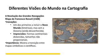 Diferentes Visões do Mundo na Cartografia
A Revolução das Grandes Navegações
Mapa de Francesco Rosseli (1508)
•Inovações:
• Um dos primeiros a incluir o Novo
Mundo (Américas), mas sem a
Oceania (ainda desconhecida).
• Imprecisões: Formas continentais
distorcidas, tamanhos não
proporcionais.
•Importância: Mostra a transição entre
mapas simbólicos e científicos.
 