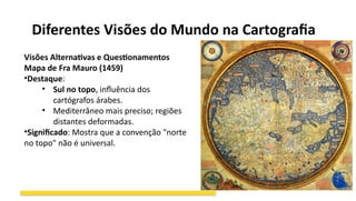 Diferentes Visões do Mundo na Cartografia
Visões Alternativas e Questionamentos
Mapa de Fra Mauro (1459)
•Destaque:
• Sul no topo, influência dos
cartógrafos árabes.
• Mediterrâneo mais preciso; regiões
distantes deformadas.
•Significado: Mostra que a convenção "norte
no topo" não é universal.
 