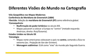Diferentes Visões do Mundo na Cartografia
Viés Geopolítico nos Mapas Modernos
Conferência do Meridiano de Greenwich (1884)
•Decisão: Adoção do meridiano de Greenwich (0º) como referência global.
•Consequência:
• Reafirmação do poder britânico no século XIX.
• Mapas passaram a colocar a Europa no "centro" (metade esquerda:
Américas; direita: Ásia/Oceania).
Estados Unidos no Século XX
•Estratégia:
• Mapas norte-americanos colocavam o país no centro, cortando a Ásia no
extremo (ex.: Projeção de Van der Grinten).
• Mensagem subliminar: EUA como "eixo" do mundo pós-Segunda Guerra.
 