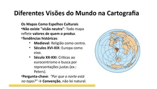 Diferentes Visões do Mundo na Cartografia
Os Mapas Como Espelhos Culturais
•Não existe "visão neutra": Todo mapa
reflete valores de quem o produz.
•Tendências históricas:
• Medieval: Religião como centro.
• Séculos XVI-XIX: Europa como
eixo.
• Século XX-XXI: Críticas ao
eurocentrismo e busca por
representações justas (ex.:
Peters).
•Pergunta-chave: "Por que o norte está
no topo?" → Convenção, não lei natural.
 