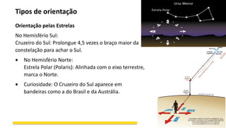 Tipos de orientação
Orientação pelas Estrelas
No Hemisfério Sul:
Cruzeiro do Sul: Prolongue 4,5 vezes o braço maior da
constelação para achar o Sul.
 No Hemisfério Norte:
Estrela Polar (Polaris): Alinhada com o eixo terrestre,
marca o Norte.
 Curiosidade: O Cruzeiro do Sul aparece em
bandeiras como a do Brasil e da Austrália.
 
