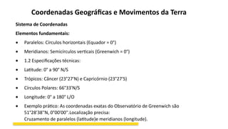 Coordenadas Geográficas e Movimentos da Terra
Sistema de Coordenadas
Elementos fundamentais:
 Paralelos: Círculos horizontais (Equador = 0°)
 Meridianos: Semicírculos verticais (Greenwich = 0°)
 1.2 Especificações técnicas:
 Latitude: 0° a 90° N/S
 Trópicos: Câncer (23°27'N) e Capricórnio (23°27'S)
 Círculos Polares: 66°33'N/S
 Longitude: 0° a 180° L/O
 Exemplo prático: As coordenadas exatas do Observatório de Greenwich são
51°28'38''N, 0°00'00''.Localização precisa:
Cruzamento de paralelos (latitude)e meridianos (longitude).
 