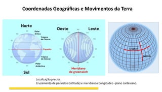 Coordenadas Geográficas e Movimentos da Terra
Localização precisa:
Cruzamento de paralelos (latitude) e meridianos (longitude) –plano cartesiano.
 