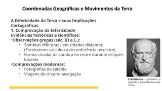 Coordenadas Geográficas e Movimentos da Terra
A Esfericidade da Terra e suas Implicações
Cartográficas
1. Comprovação da Esfericidade
Evidências históricas e científicas:
•Observações gregas (séc. III a.C.):
• Sombras diferentes em cidades distantes
(Eratóstenes calculou a circunferência terrestre)
• Forma circular da sombra terrestre durante eclipses
lunares
•Comprovações modernas:
• Fotografias de satélite
• Viagens de circum-navegação
Eratóstenes – primeiro a
calcular a circunferência da
Terra.
 