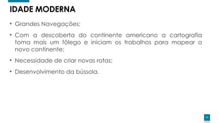 11
IDADE MODERNA
• Grandes Navegações;
• Com a descoberta do continente americano a cartografia
toma mais um fôlego e iniciam os trabalhos para mapear o
novo continente;
• Necessidade de criar novas rotas;
• Desenvolvimento da bússola.
 