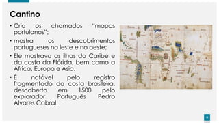 12
12
Cantino
• Cria os chamados “mapas
portulanos”;
• mostra os descobrimentos
portugueses no leste e no oeste;
• Ele mostrava as ilhas do Caribe e
da costa da Flórida, bem como a
África, Europa e Ásia.
• É notável pelo registro
fragmentado da costa brasileira,
descoberto em 1500 pelo
explorador Português Pedro
Álvares Cabral.
 