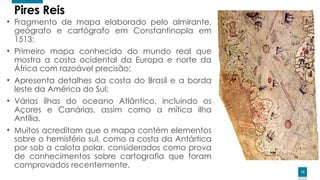 13
13
Pires Reis
• Fragmento de mapa elaborado pelo almirante,
geógrafo e cartógrafo em Constantinopla em
1513;
• Primeiro mapa conhecido do mundo real que
mostra a costa ocidental da Europa e norte da
África com razoável precisão;
• Apresenta detalhes da costa do Brasil e a borda
leste da América do Sul;
• Várias ilhas do oceano Atlântico, incluindo os
Açores e Canárias, assim como a mítica ilha
Antília.
• Muitos acreditam que o mapa contém elementos
sobre o hemisfério sul, como a costa da Antártica
por sob a calota polar, considerados como prova
de conhecimentos sobre cartografia que foram
comprovados recentemente.
 