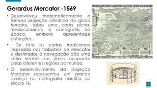 15
15
Gerardus Mercator -1569
• Desenvolveu matematicamente a
famosa projeção cilíndrica do globo
terrestre, sobre uma carta plana,
revolucionando a cartografia da
época, embora apresentasse
distorções.
• De fato as cartas tradicionais
inspiradas nos trabalhos de Mercator
e destinadas à navegação dão uma
ideia errada das áreas ocupadas
pelas diferentes regiões do mundo.
• O desenvolvimento da projeção
Mercator representou um grande
avanço na cartografia náutica do
século 16.
 