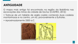 6
6
ANTIGUIDADE
O mapa mais antigo foi encontrado na região da Babilônia nas
escavações das minas da cidade de Ga-Sur (CASTRO, 2012):
• Trata-se de um tablete de argila cozido contendo duas cadeias
montanhosas e no centro, um rio, provavelmente o Eufrates.
• Aproximadamente 2500 a.C.
 