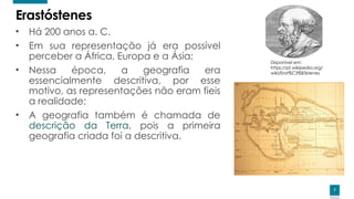 7
7
Erastóstenes
• Há 200 anos a. C.
• Em sua representação já era possível
perceber a África, Europa e a Ásia;
• Nessa época, a geografia era
essencialmente descritiva, por esse
motivo, as representações não eram fieis
a realidade;
• A geografia também é chamada de
descrição da Terra, pois a primeira
geografia criada foi a descritiva.
Disponível em:
https://pt.wikipedia.org/
wiki/Erat%C3%B3stenes
 