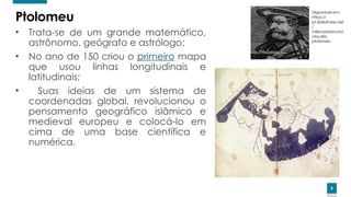 8
8
Ptolomeu
• Trata-se de um grande matemático,
astrônomo, geógrafo e astrólogo;
• No ano de 150 criou o primeiro mapa
que usou linhas longitudinais e
latitudinais;
• Suas ideias de um sistema de
coordenadas global, revolucionou o
pensamento geográfico islâmico e
medieval europeu e colocá-lo em
cima de uma base científica e
numérica.
Disponível em:
https://
pt.slideshare.net
/
milenadobruno/
claudio-
ptolomeu
 