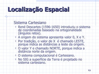 Sistema Cartesiano René Descartes (1596-1650) introduziu o sistema de coordenadas baseado na ortogonalidade (ângulos retos). A origem do sistema apresenta valor 0, X e Y. Por tradição, o valor de X  é chamado LESTE, porque indica as distâncias a leste da origem. O valor Y e chamado NORTE, porque indica a distância norte da origem. O sistema computacional é Cartesiano. No SIG a superfície da Terra é projetado no sistema cartesiano. Localização Espacial 