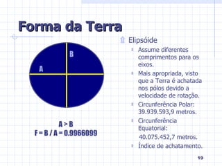 Forma da Terra Elipsóide Assume diferentes comprimentos para os eixos. Mais apropriada, visto que a Terra é achatada nos pólos devido a velocidade de rotação. Circunferência Polar: 39.939.593,9 metros. Circunferência Equatorial:  40.075.452,7 metros. Índice de achatamento. A B A > B F = B / A = 0.9966099 