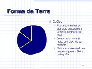 Forma da Terra Geóide Figura que melhor se ajusta ao elipsóide e a variação da gravidade local. Computacionalmente muito complexa de se modelar. Mais acurado e usado em geodésia que em SIG e cartografia. 