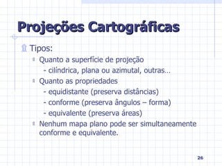 Projeções Cartográficas Tipos: Quanto a superfície de projeção - cilíndrica, plana ou azimutal, outras… Quanto as propriedades - equidistante (preserva distâncias) - conforme (preserva ângulos – forma) - equivalente (preserva áreas) Nenhum mapa plano pode ser simultaneamente conforme e equivalente. 