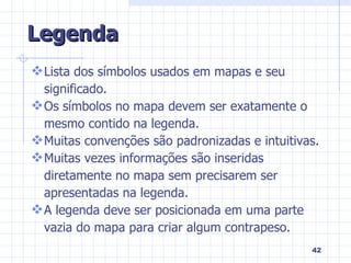 Legenda Lista dos símbolos usados em mapas e seu significado. Os símbolos no mapa devem ser exatamente o mesmo contido na legenda. Muitas convenções são padronizadas e intuitivas.  Muitas vezes informações são inseridas diretamente no mapa sem precisarem ser apresentadas na legenda. A legenda deve ser posicionada em uma parte vazia do mapa para criar algum contrapeso. 