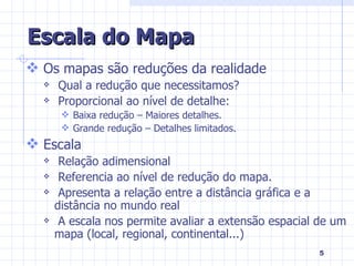 Escala do Mapa Os mapas são reduções da realidade Qual a redução que necessitamos? Proporcional ao nível de detalhe: Baixa redução – Maiores detalhes. Grande redução – Detalhes limitados. Escala Relação adimensional Referencia ao nível de redução do mapa. Apresenta a relação entre a distância gráfica e a distância no mundo real A escala nos permite avaliar a extensão espacial de um mapa (local, regional, continental...) 