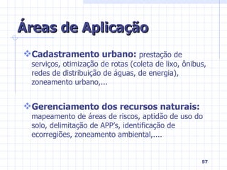 Áreas de Aplicação Cadastramento urbano:  prestação de serviços, otimização de rotas (coleta de lixo, ônibus, redes de distribuição de águas, de energia), zoneamento urbano,... Gerenciamento dos recursos naturais:  mapeamento de áreas de riscos, aptidão de uso do solo, delimitação de APP’s, identificação de ecorregiões, zoneamento ambiental,.... 