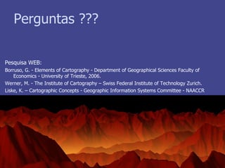 Perguntas ??? Pesquisa WEB: Borruso, G. - Elements of Cartography - Department of Geographical Sciences Faculty of Economics - University of Trieste, 2006. Werner, M. - The Institute of Cartography – Swiss Federal Institute of Technology Zurich. Liske, K. – Cartographic Concepts - Geographic Information Systems Committee - NAACCR 