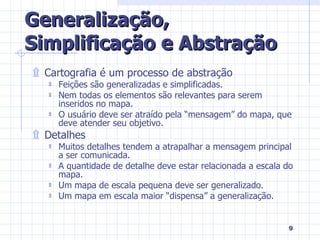 Generalização, Simplificação e Abstração Cartografia é um processo de abstração Feições são generalizadas e simplificadas. Nem todas os elementos são relevantes para serem inseridos no mapa. O usuário deve ser atraído pela “mensagem” do mapa, que deve atender seu objetivo. Detalhes Muitos detalhes tendem a atrapalhar a mensagem principal a ser comunicada. A quantidade de detalhe deve estar relacionada a escala do mapa. Um mapa de escala pequena deve ser generalizado. Um mapa em escala maior “dispensa” a generalização. 
