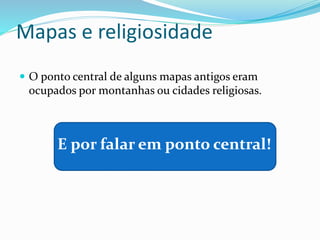 Mapas e religiosidade
 O ponto central de alguns mapas antigos eram
ocupados por montanhas ou cidades religiosas.
E por falar em ponto central!
 