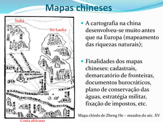 Mapas chineses
 A cartografia na china
desenvolveu-se muito antes
que na Europa (mapeamento
das riquezas naturais);
 Finalidades dos mapas
chineses: cadastrais,
demarcatório de fronteiras,
documentos burocráticos,
plano de conservação das
águas, estratégia militar,
fixação de impostos, etc.
Mapa chinês de Zheng He – meados do séc. XV
Índia
Sri Lanka
Costa africana
 