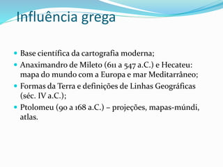 Influência grega
 Base científica da cartografia moderna;
 Anaximandro de Mileto (611 a 547 a.C.) e Hecateu:
mapa do mundo com a Europa e mar Meditarrâneo;
 Formas da Terra e definições de Linhas Geográficas
(séc. IV a.C.);
 Ptolomeu (90 a 168 a.C.) – projeções, mapas-múndi,
atlas.
 