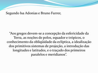 Segundo Isa Adonias e Bruno Furrer,
“Aos gregos devem-se a concepção da esfericidade da
Terra, as noções de polos, equador e trópicos, o
conhecimento da obliqüidade da eclíptica, a idealização
dos primitivos sistemas de projeção, a introdução das
longitudes e latitudes, e o traçado dos primeiros
paralelos e meridianos”.
 