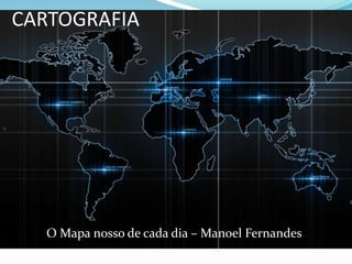 CARTOGRAFIA
O Mapa nosso de cada dia – Manoel Fernandes
 