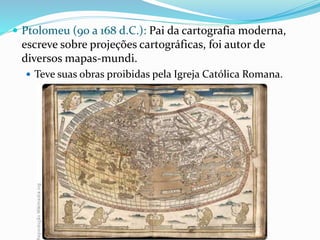  Ptolomeu (90 a 168 d.C.): Pai da cartografia moderna,
escreve sobre projeções cartográficas, foi autor de
diversos mapas-mundi.
 Teve suas obras proibidas pela Igreja Católica Romana.
 