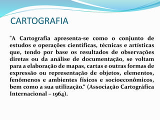 CARTOGRAFIA
"A Cartografia apresenta-se como o conjunto de
estudos e operações científicas, técnicas e artísticas
que, tendo por base os resultados de observações
diretas ou da análise de documentação, se voltam
para a elaboração de mapas, cartas e outras formas de
expressão ou representação de objetos, elementos,
fenômenos e ambientes físicos e socioeconômicos,
bem como a sua utilização.“ (Associação Cartográfica
Internacional – 1964).
 