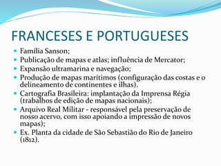 FRANCESES E PORTUGUESES
 Família Sanson;
 Publicação de mapas e atlas; influência de Mercator;
 Expansão ultramarina e navegação;
 Produção de mapas marítimos (configuração das costas e o
delineamento de continentes e ilhas).
 Cartografia Brasileira: implantação da Imprensa Régia
(trabalhos de edição de mapas nacionais);
 Arquivo Real Militar - responsável pela preservação de
nosso acervo, com isso apoiando a impressão de novos
mapas);
 Ex. Planta da cidade de São Sebastião do Rio de Janeiro
(1812).
 