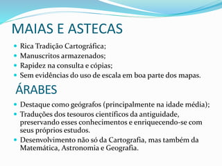 MAIAS E ASTECAS
 Rica Tradição Cartográfica;
 Manuscritos armazenados;
 Rapidez na consulta e cópias;
 Sem evidências do uso de escala em boa parte dos mapas.
 Destaque como geógrafos (principalmente na idade média);
 Traduções dos tesouros científicos da antiguidade,
preservando esses conhecimentos e enriquecendo-se com
seus próprios estudos.
 Desenvolvimento não só da Cartografia, mas também da
Matemática, Astronomia e Geografia.
ÁRABES
 